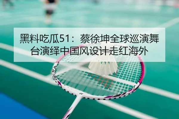 黑料吃瓜51：蔡徐坤全球巡演舞台演绎中国风设计走红海外