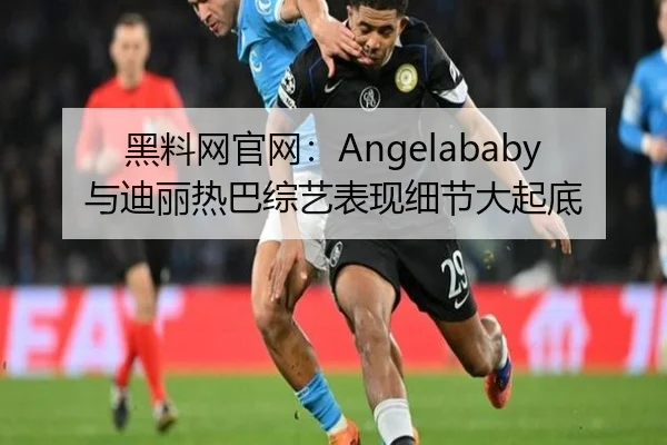 黑料网官网：Angelababy与迪丽热巴综艺表现细节大起底